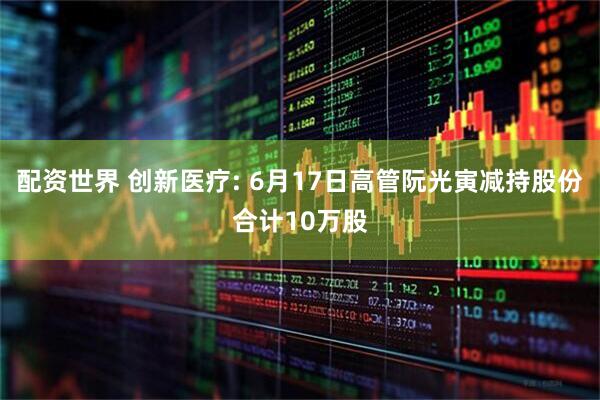 配资世界 创新医疗: 6月17日高管阮光寅减持股份合计10万股