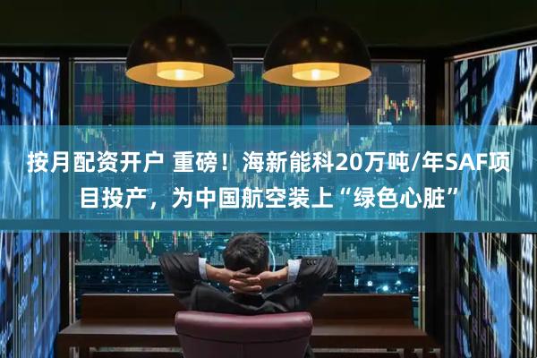 按月配资开户 重磅！海新能科20万吨/年SAF项目投产，为中国航空装上“绿色心脏”