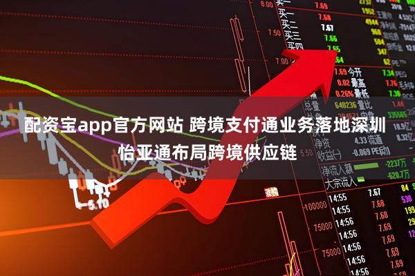 配资宝app官方网站 跨境支付通业务落地深圳 怡亚通布局跨境供应链