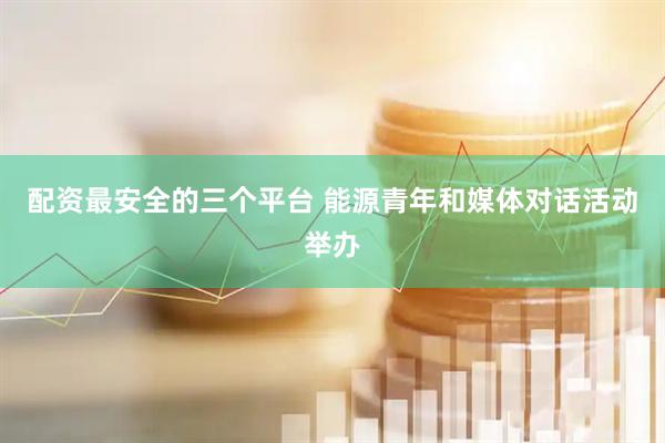 配资最安全的三个平台 能源青年和媒体对话活动举办