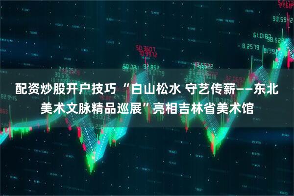 配资炒股开户技巧 “白山松水 守艺传薪——东北美术文脉精品巡展”亮相吉林省美术馆