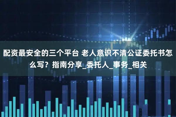 配资最安全的三个平台 老人意识不清公证委托书怎么写？指南分享_委托人_事务_相关