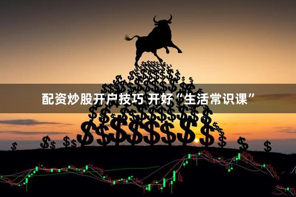 配资炒股开户技巧 开好“生活常识课”