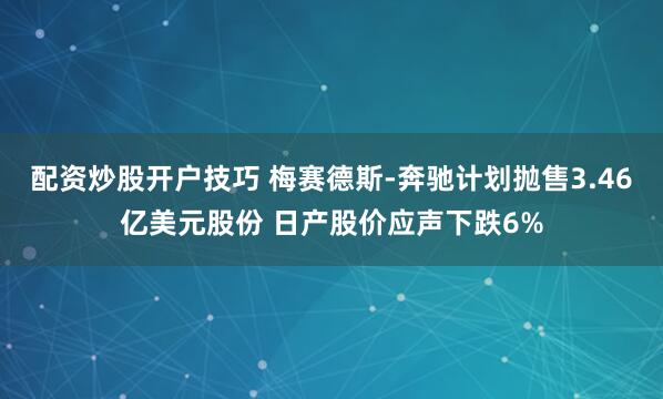 配资炒股开户技巧 梅赛德斯-奔驰计划抛售3.46亿美元股份 日产股价应声下跌6%