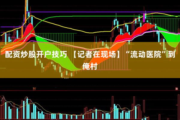配资炒股开户技巧 【记者在现场】“流动医院”到俺村