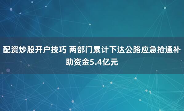 配资炒股开户技巧 两部门累计下达公路应急抢通补助资金5.4亿元