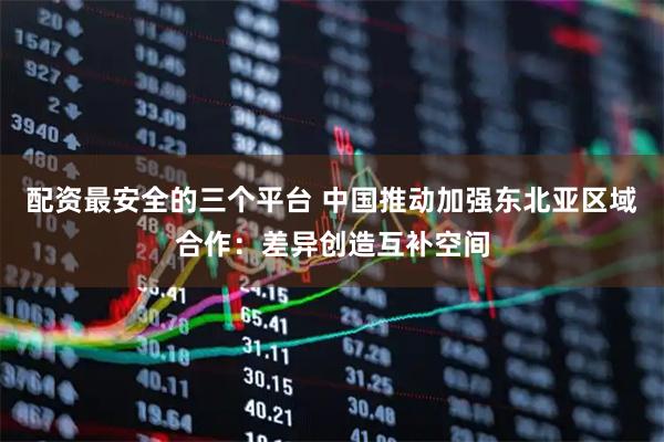 配资最安全的三个平台 中国推动加强东北亚区域合作：差异创造互补空间