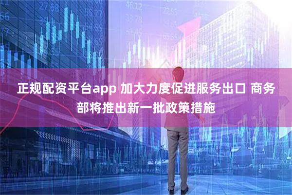 正规配资平台app 加大力度促进服务出口 商务部将推出新一批政策措施