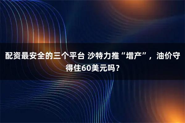 配资最安全的三个平台 沙特力推“增产”，油价守得住60美元吗？