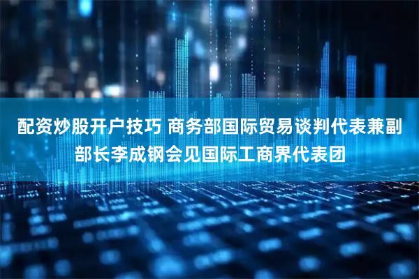 配资炒股开户技巧 商务部国际贸易谈判代表兼副部长李成钢会见国际工商界代表团