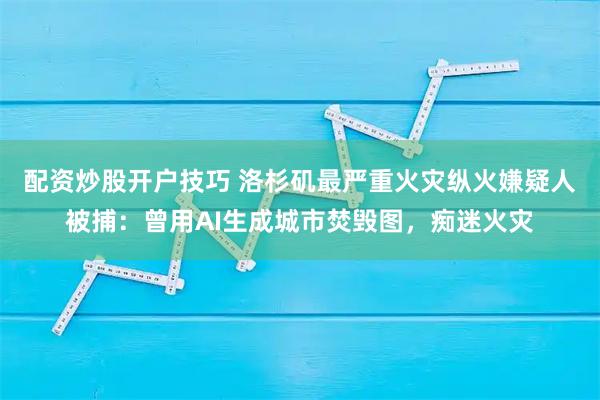 配资炒股开户技巧 洛杉矶最严重火灾纵火嫌疑人被捕：曾用AI生成城市焚毁图，痴迷火灾