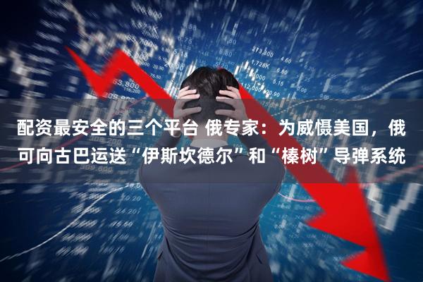 配资最安全的三个平台 俄专家：为威慑美国，俄可向古巴运送“伊斯坎德尔”和“榛树”导弹系统