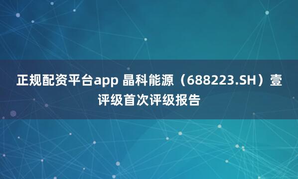 正规配资平台app 晶科能源（688223.SH）壹评级首次评级报告