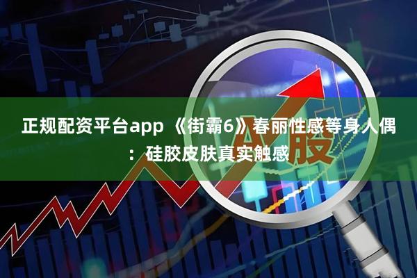 正规配资平台app 《街霸6》春丽性感等身人偶：硅胶皮肤真实触感