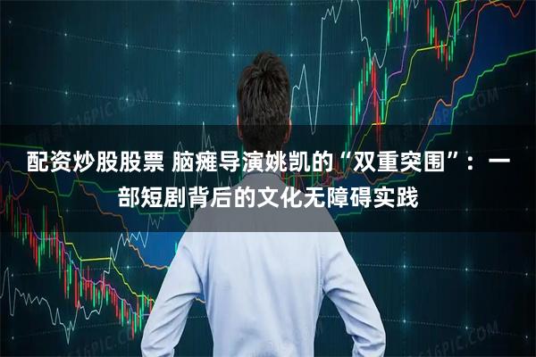 配资炒股股票 脑瘫导演姚凯的“双重突围”：一部短剧背后的文化无障碍实践